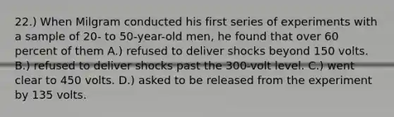 22.) When Milgram conducted his first series of experiments with a sample of 20- to 50-year-old men, he found that over 60 percent of them A.) refused to deliver shocks beyond 150 volts. B.) refused to deliver shocks past the 300-volt level. C.) went clear to 450 volts. D.) asked to be released from the experiment by 135 volts.