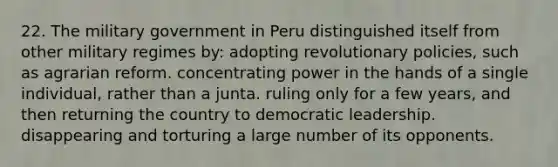 22. The military government in Peru distinguished itself from other military regimes by: adopting revolutionary policies, such as agrarian reform. concentrating power in the hands of a single individual, rather than a junta. ruling only for a few years, and then returning the country to democratic leadership. disappearing and torturing a large number of its opponents.