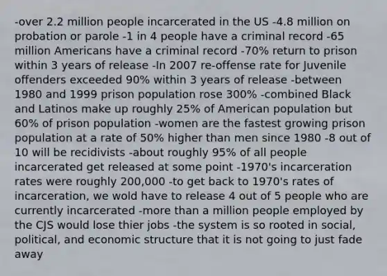 -over 2.2 million people incarcerated in the US -4.8 million on probation or parole -1 in 4 people have a criminal record -65 million Americans have a criminal record -70% return to prison within 3 years of release -In 2007 re-offense rate for Juvenile offenders exceeded 90% within 3 years of release -between 1980 and 1999 prison population rose 300% -combined Black and Latinos make up roughly 25% of American population but 60% of prison population -women are the fastest growing prison population at a rate of 50% higher than men since 1980 -8 out of 10 will be recidivists -about roughly 95% of all people incarcerated get released at some point -1970's incarceration rates were roughly 200,000 -to get back to 1970's rates of incarceration, we wold have to release 4 out of 5 people who are currently incarcerated -more than a million people employed by the CJS would lose thier jobs -the system is so rooted in social, political, and economic structure that it is not going to just fade away