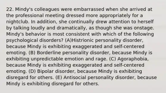 22. Mindy's colleagues were embarrassed when she arrived at the professional meeting dressed more appropriately for a nightclub. In addition, she continually drew attention to herself by talking loudly and dramatically, as though she was onstage. Mindy's behavior is most consistent with which of the following psychological disorders? (A)Histrionic personality disorder, because Mindy is exhibiting exaggerated and self-centered emoting. (B) Borderline personality disorder, because Mindy is exhibiting unpredictable emotion and rage. (C) Agoraphobia, because Mindy is exhibiting exaggerated and self-centered emoting. (D) Bipolar disorder, because Mindy is exhibiting disregard for others. (E) Antisocial personality disorder, because Mindy is exhibiting disregard for others.