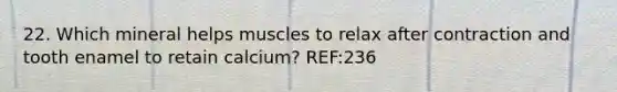 22. Which mineral helps muscles to relax after contraction and tooth enamel to retain calcium? REF:236