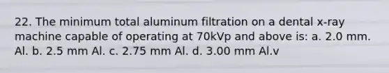 22. The minimum total aluminum filtration on a dental x-ray machine capable of operating at 70kVp and above is: a. 2.0 mm. Al. b. 2.5 mm Al. c. 2.75 mm Al. d. 3.00 mm Al.v