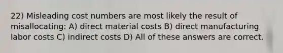 22) Misleading cost numbers are most likely the result of misallocating: A) direct material costs B) direct manufacturing labor costs C) indirect costs D) All of these answers are correct.