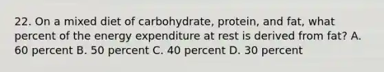 22. On a mixed diet of carbohydrate, protein, and fat, what percent of the energy expenditure at rest is derived from fat? A. 60 percent B. 50 percent C. 40 percent D. 30 percent