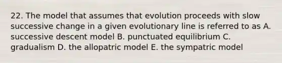 22. The model that assumes that evolution proceeds with slow successive change in a given evolutionary line is referred to as A. successive descent model B. punctuated equilibrium C. gradualism D. the allopatric model E. the sympatric model