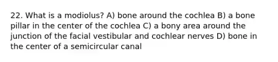 22. What is a modiolus? A) bone around the cochlea B) a bone pillar in the center of the cochlea C) a bony area around the junction of the facial vestibular and cochlear nerves D) bone in the center of a semicircular canal