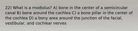 22) What is a modiolus? A) bone in the center of a semicircular canal B) bone around the cochlea C) a bone pillar in the center of the cochlea D) a bony area around the junction of the facial, vestibular, and cochlear nerves