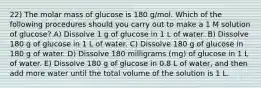 22) The molar mass of glucose is 180 g/mol. Which of the following procedures should you carry out to make a 1 M solution of glucose? A) Dissolve 1 g of glucose in 1 L of water. B) Dissolve 180 g of glucose in 1 L of water. C) Dissolve 180 g of glucose in 180 g of water. D) Dissolve 180 milligrams (mg) of glucose in 1 L of water. E) Dissolve 180 g of glucose in 0.8 L of water, and then add more water until the total volume of the solution is 1 L.