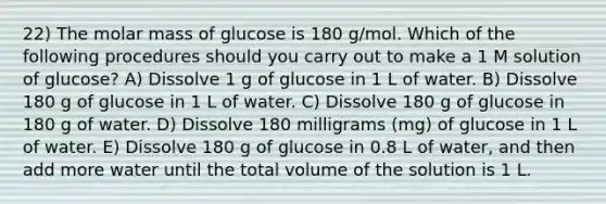 22) The molar mass of glucose is 180 g/mol. Which of the following procedures should you carry out to make a 1 M solution of glucose? A) Dissolve 1 g of glucose in 1 L of water. B) Dissolve 180 g of glucose in 1 L of water. C) Dissolve 180 g of glucose in 180 g of water. D) Dissolve 180 milligrams (mg) of glucose in 1 L of water. E) Dissolve 180 g of glucose in 0.8 L of water, and then add more water until the total volume of the solution is 1 L.