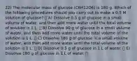 22) The molecular mass of glucose (C6H12O6) is 180 g. Which of the following procedures should you carry out to make a 0.5 M solution of glucose? A) Dissolve 0.5 g of glucose in a small volume of water, and then add more water until the total volume of solution is 1 L. B) Dissolve 90 g of glucose in a small volume of water, and then add more water until the total volume of the solution is 1 L. C) Dissolve 180 g of glucose in a small volume of water, and then add more water until the total volume of the solution is 1 L. D) Dissolve 0.5 g of glucose in 1 L of water. E) Dissolve 180 g of glucose in 1 L of water.