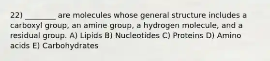 22) ________ are molecules whose general structure includes a carboxyl group, an amine group, a hydrogen molecule, and a residual group. A) Lipids B) Nucleotides C) Proteins D) Amino acids E) Carbohydrates