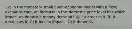 22) In the monetary small open-economy model with a fixed exchange rate, an increase in the domestic price level has which impact on domestic money demand? A) It increases it. B) It decreases it. C) It has no impact. D) It depends.