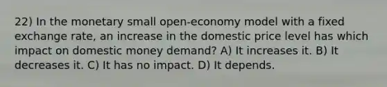 22) In the monetary small open-economy model with a fixed exchange rate, an increase in the domestic price level has which impact on domestic money demand? A) It increases it. B) It decreases it. C) It has no impact. D) It depends.