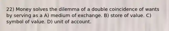 22) Money solves the dilemma of a double coincidence of wants by serving as a A) medium of exchange. B) store of value. C) symbol of value. D) unit of account.