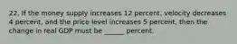 22. If the money supply increases 12 percent, velocity decreases 4 percent, and the price level increases 5 percent, then the change in real GDP must be ______ percent.