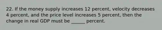 22. If the money supply increases 12 percent, velocity decreases 4 percent, and the price level increases 5 percent, then the change in real GDP must be ______ percent.