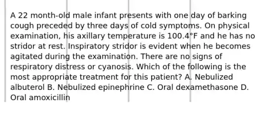 A 22 month-old male infant presents with one day of barking cough preceded by three days of cold symptoms. On physical examination, his axillary temperature is 100.4°F and he has no stridor at rest. Inspiratory stridor is evident when he becomes agitated during the examination. There are no signs of respiratory distress or cyanosis. Which of the following is the most appropriate treatment for this patient? A. Nebulized albuterol B. Nebulized epinephrine C. Oral dexamethasone D. Oral amoxicillin