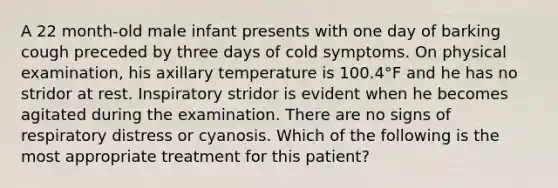 A 22 month-old male infant presents with one day of barking cough preceded by three days of cold symptoms. On physical examination, his axillary temperature is 100.4°F and he has no stridor at rest. Inspiratory stridor is evident when he becomes agitated during the examination. There are no signs of respiratory distress or cyanosis. Which of the following is the most appropriate treatment for this patient?