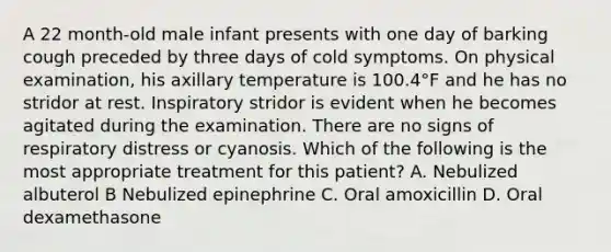 A 22 month-old male infant presents with one day of barking cough preceded by three days of cold symptoms. On physical examination, his axillary temperature is 100.4°F and he has no stridor at rest. Inspiratory stridor is evident when he becomes agitated during the examination. There are no signs of respiratory distress or cyanosis. Which of the following is the most appropriate treatment for this patient? A. Nebulized albuterol B Nebulized epinephrine C. Oral amoxicillin D. Oral dexamethasone