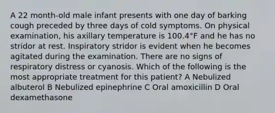 A 22 month-old male infant presents with one day of barking cough preceded by three days of cold symptoms. On physical examination, his axillary temperature is 100.4°F and he has no stridor at rest. Inspiratory stridor is evident when he becomes agitated during the examination. There are no signs of respiratory distress or cyanosis. Which of the following is the most appropriate treatment for this patient? A Nebulized albuterol B Nebulized epinephrine C Oral amoxicillin D Oral dexamethasone