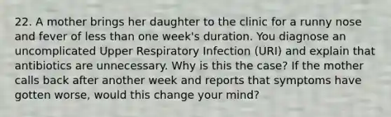 22. A mother brings her daughter to the clinic for a runny nose and fever of less than one week's duration. You diagnose an uncomplicated Upper Respiratory Infection (URI) and explain that antibiotics are unnecessary. Why is this the case? If the mother calls back after another week and reports that symptoms have gotten worse, would this change your mind?