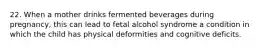 22. When a mother drinks fermented beverages during pregnancy, this can lead to fetal alcohol syndrome a condition in which the child has physical deformities and cognitive deficits.