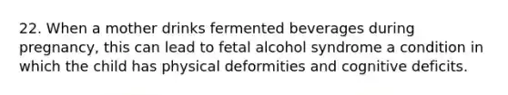 22. When a mother drinks fermented beverages during pregnancy, this can lead to fetal alcohol syndrome a condition in which the child has physical deformities and cognitive deficits.