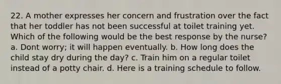 22. A mother expresses her concern and frustration over the fact that her toddler has not been successful at toilet training yet. Which of the following would be the best response by the nurse? a. Dont worry; it will happen eventually. b. How long does the child stay dry during the day? c. Train him on a regular toilet instead of a potty chair. d. Here is a training schedule to follow.