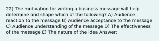 22) The motivation for writing a business message will help determine and shape which of the following? A) Audience reaction to the message B) Audience acceptance to the message C) Audience understanding of the message D) The effectiveness of the message E) The nature of the idea Answer: