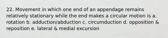 22. Movement in which one end of an appendage remains relatively stationary while the end makes a circular motion is a. rotation b. adduction/abduction c. circumduction d. opposition & reposition e. lateral & medial excursion