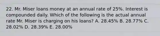 22. Mr. Miser loans money at an annual rate of 25%. Interest is compounded daily. Which of the following is the actual annual rate Mr. Miser is charging on his loans? A. 28.45% B. 28.77% C. 28.02% D. 28.39% E. 28.00%