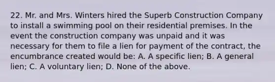 22. Mr. and Mrs. Winters hired the Superb Construction Company to install a swimming pool on their residential premises. In the event the construction company was unpaid and it was necessary for them to file a lien for payment of the contract, the encumbrance created would be: A. A specific lien; B. A general lien; C. A voluntary lien; D. None of the above.