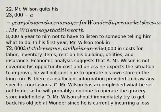 22. Mr. Wilson quits his 23,000-a-year job as produce manager for Wonder Supermarkets because he wants to open his own grocery store and be his own boss. Mr. Wilson says that it is worth8,000 a year to him not to have to listen to someone telling him what to do. In his first year, Mr. Wilson took in 72,000 in total revenue, and he incurred60,000 in costs for labor, inventory items, rent on his building, utilities, and insurance. Economic analysis suggests that A. Mr. Wilson is not covering his opportunity cost and unless he expects the situation to improve, he will not continue to operate his own store in the long run. B. there is insufficient information provided to draw any specific conclusions. C. Mr. Wilson has accomplished what he set out to do, so he will probably continue to operate the grocery store indefinitely. D. Mr. Wilson should immediately try to get back his old job at Wonder since he is currently incurring a loss.