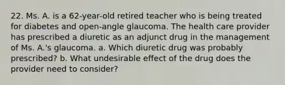 22. Ms. A. is a 62-year-old retired teacher who is being treated for diabetes and open-angle glaucoma. The health care provider has prescribed a diuretic as an adjunct drug in the management of Ms. A.'s glaucoma. a. Which diuretic drug was probably prescribed? b. What undesirable effect of the drug does the provider need to consider?