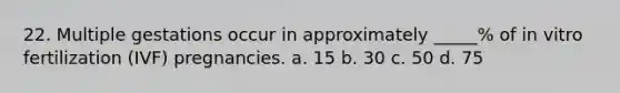 22. Multiple gestations occur in approximately _____% of in vitro fertilization (IVF) pregnancies. a. 15 b. 30 c. 50 d. 75