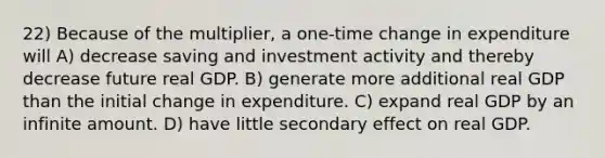 22) Because of the multiplier, a one-time change in expenditure will A) decrease saving and investment activity and thereby decrease future real GDP. B) generate more additional real GDP than the initial change in expenditure. C) expand real GDP by an infinite amount. D) have little secondary effect on real GDP.