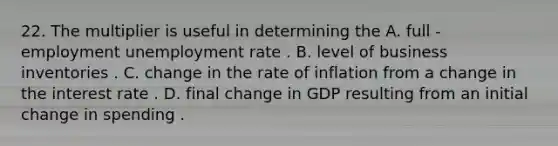 22. The multiplier is useful in determining the A. full - employment unemployment rate . B. level of business inventories . C. change in the rate of inflation from a change in the interest rate . D. final change in GDP resulting from an initial change in spending .