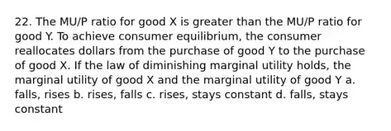 22. The MU/P ratio for good X is greater than the MU/P ratio for good Y. To achieve consumer equilibrium, the consumer reallocates dollars from the purchase of good Y to the purchase of good X. If the law of diminishing marginal utility holds, the marginal utility of good X and the marginal utility of good Y a. falls, rises b. rises, falls c. rises, stays constant d. falls, stays constant