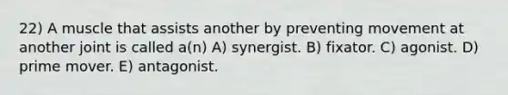 22) A muscle that assists another by preventing movement at another joint is called a(n) A) synergist. B) fixator. C) agonist. D) prime mover. E) antagonist.