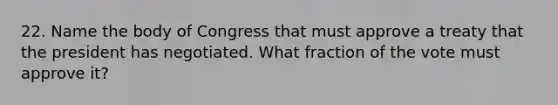 22. Name the body of Congress that must approve a treaty that the president has negotiated. What fraction of the vote must approve it?