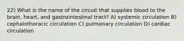 22) What is the name of the circuit that supplies blood to the brain, heart, and gastrointestinal tract? A) systemic circulation B) cephalothoracic circulation C) pulmonary circulation D) cardiac circulation