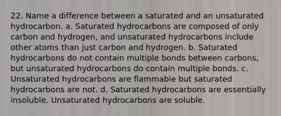 22. Name a difference between a saturated and an unsaturated hydrocarbon. a. Saturated hydrocarbons are composed of only carbon and hydrogen, and unsaturated hydrocarbons include other atoms than just carbon and hydrogen. b. Saturated hydrocarbons do not contain multiple bonds between carbons, but unsaturated hydrocarbons do contain multiple bonds. c. Unsaturated hydrocarbons are flammable but saturated hydrocarbons are not. d. Saturated hydrocarbons are essentially insoluble. Unsaturated hydrocarbons are soluble.