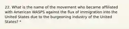 22. What is the name of the movement who became affiliated with American WASPS against the flux of immigration into the United States due to the burgeoning industry of the United States? *