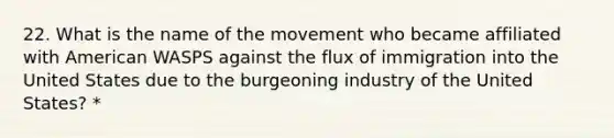 22. What is the name of the movement who became affiliated with American WASPS against the flux of immigration into the United States due to the burgeoning industry of the United States? *