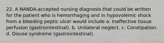 22. A NANDA-accepted nursing diagnosis that could be written for the patient who is hemorrhaging and in hypovolemic shock from a bleeding peptic ulcer would include a. Ineffective tissue perfusion (gastrointestinal). b. Unilateral neglect. c. Constipation. d. Disuse syndrome (gastrointestinal).