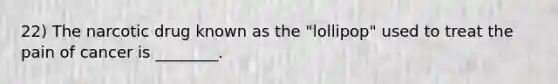 22) The narcotic drug known as the "lollipop" used to treat the pain of cancer is ________.