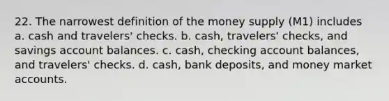 22. The narrowest definition of the money supply (M1) includes a. cash and travelers' checks. b. cash, travelers' checks, and savings account balances. c. cash, checking account balances, and travelers' checks. d. cash, bank deposits, and money market accounts.