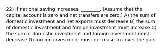 22) If national saving increases, ________. (Assume that the capital account is zero and net transfers are zero.) A) the sum of domestic investment and net exports must decrease B) the sum of domestic investment and foreign investment must increase C) the sum of domestic investment and foreign investment must decrease D) foreign investment must decrease to cover the gain