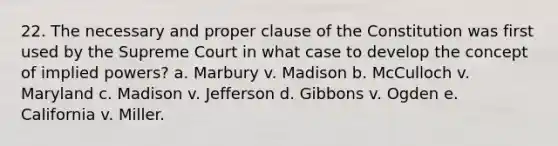 22. The necessary and proper clause of the Constitution was first used by the Supreme Court in what case to develop the concept of implied powers? a. Marbury v. Madison b. McCulloch v. Maryland c. Madison v. Jefferson d. Gibbons v. Ogden e. California v. Miller.