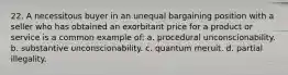 22. A necessitous buyer in an unequal bargaining position with a seller who has obtained an exorbitant price for a product or service is a common example of: a. procedural unconscionability. b. substantive unconscionability. c. quantum meruit. d. partial illegality.